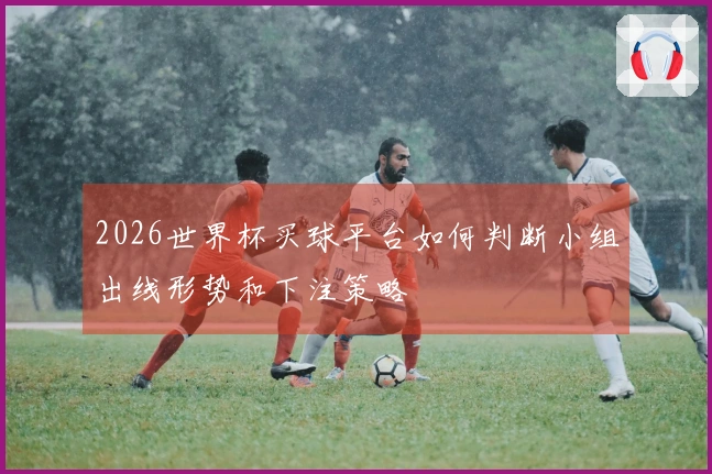 2026世界杯买球平台如何判断小组出线形势和下注策略